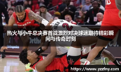 球盟会热火与小牛总决赛首战激烈对决球迷期待精彩瞬间与传奇时刻